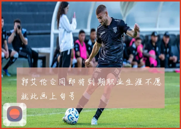 郭艾伦合同即将到期职业生涯不愿就此画上句号