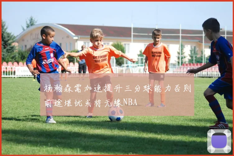 杨瀚森需加速提升三分球能力否则前途堪忧或将无缘NBA