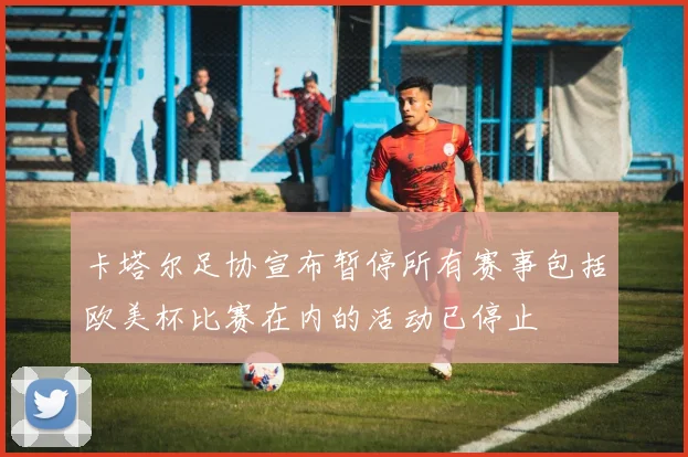 卡塔尔足协宣布暂停所有赛事包括欧美杯比赛在内的活动已停止
