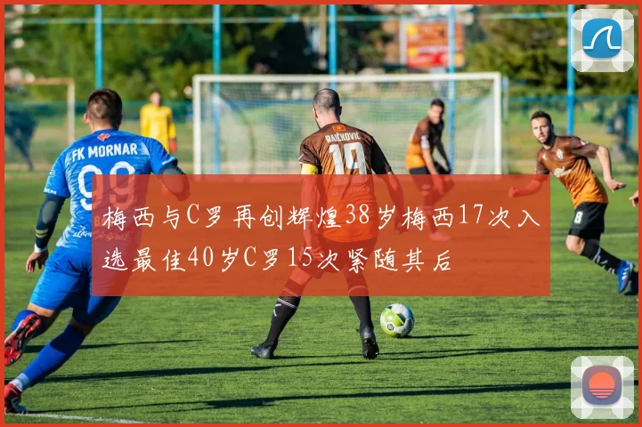 梅西与C罗再创辉煌38岁梅西17次入选最佳40岁C罗15次紧随其后