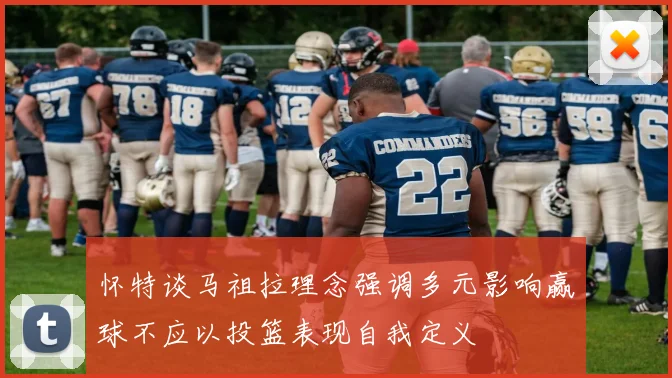 怀特谈马祖拉理念强调多元影响赢球不应以投篮表现自我定义