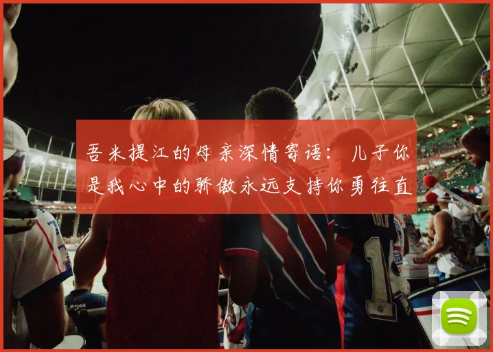 吾米提江的母亲深情寄语：儿子你是我心中的骄傲永远支持你勇往直前！