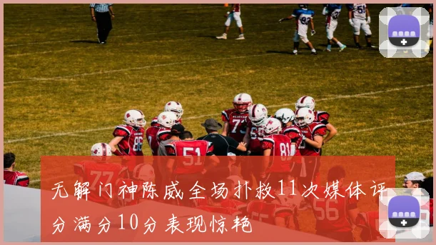 无解门神陈威全场扑救11次媒体评分满分10分表现惊艳