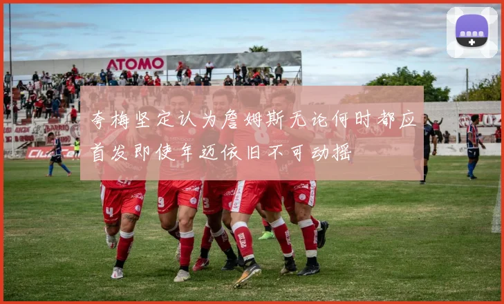 夸梅坚定认为詹姆斯无论何时都应首发即使年迈依旧不可动摇