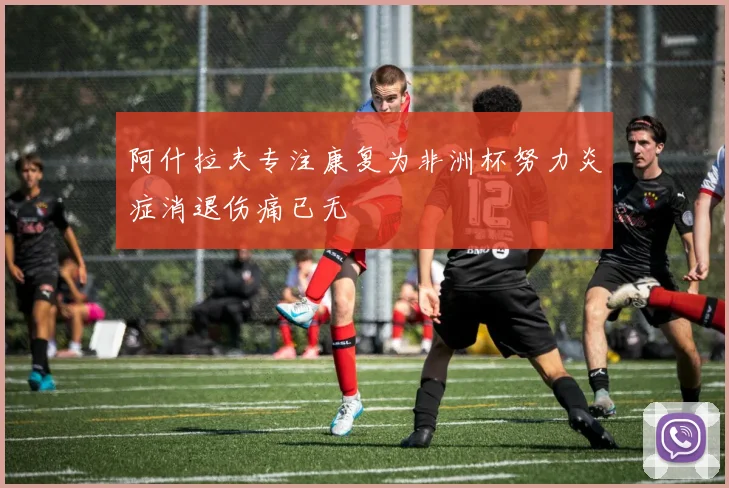 阿什拉夫专注康复为非洲杯努力炎症消退伤痛已无