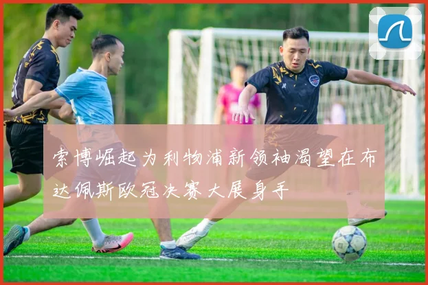 索博崛起为利物浦新领袖渴望在布达佩斯欧冠决赛大展身手