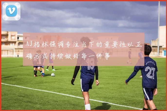 AJ格林强调专注当下的重要性以正确方式持续做好每一件事