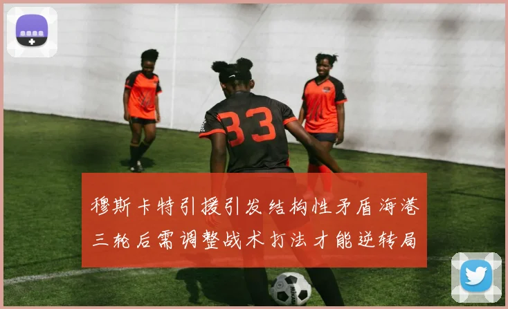 穆斯卡特引援引发结构性矛盾海港三轮后需调整战术打法才能逆转局面