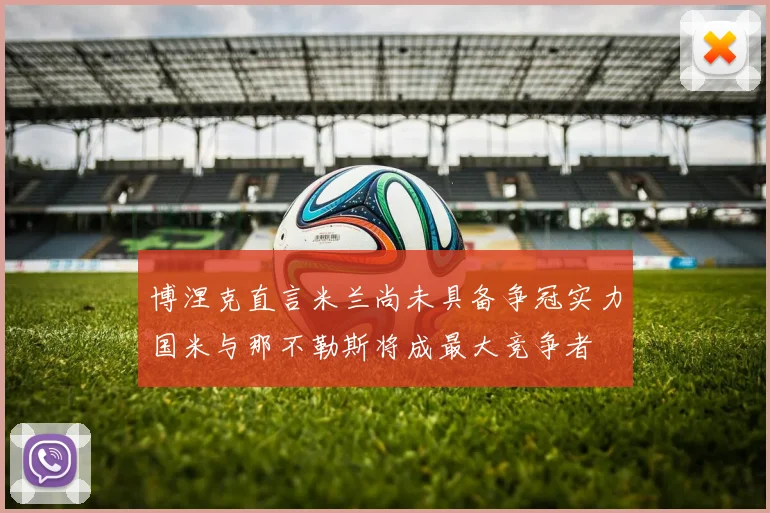 博涅克直言米兰尚未具备争冠实力国米与那不勒斯将成最大竞争者