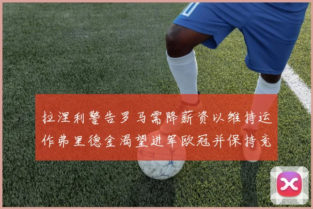 拉涅利警告罗马需降薪资以维持运作弗里德金渴望进军欧冠并保持竞争力