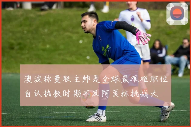 澳波称曼联主帅是全球最艰难职位自认执教时期不及阿莫林挑战大