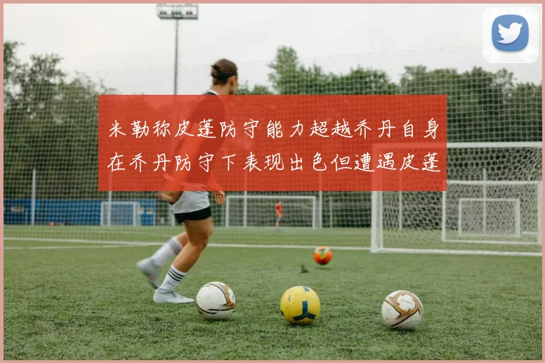 米勒称皮蓬防守能力超越乔丹自身在乔丹防守下表现出色但遭遇皮蓬阻击