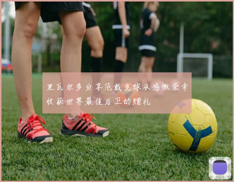 里瓦尔多分享范戴克球衣感慨荣幸收获世界最佳后卫的赠礼