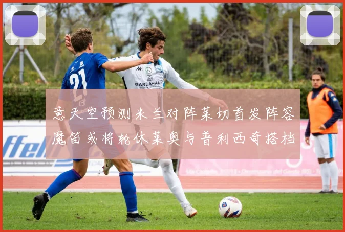 意天空预测米兰对阵莱切首发阵容魔笛或将轮休莱奥与普利西奇搭档出战