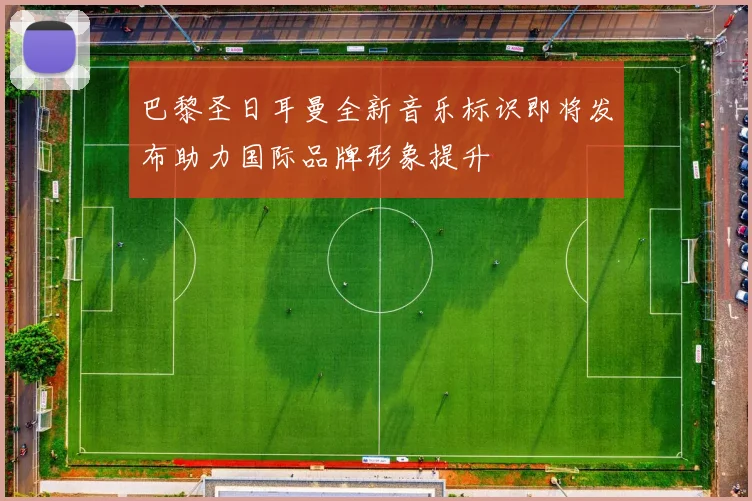 巴黎圣日耳曼全新音乐标识即将发布助力国际品牌形象提升