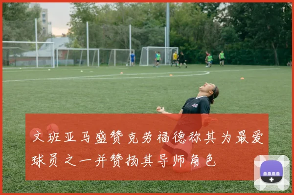 文班亚马盛赞克劳福德称其为最爱球员之一并赞扬其导师角色