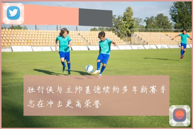 独行侠与主帅基德续约多年新赛季志在冲击更高荣誉