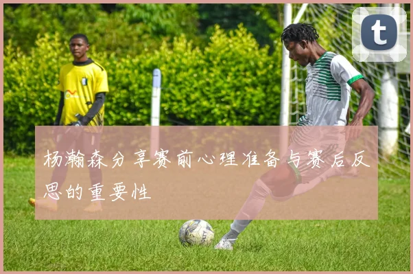 杨瀚森分享赛前心理准备与赛后反思的重要性