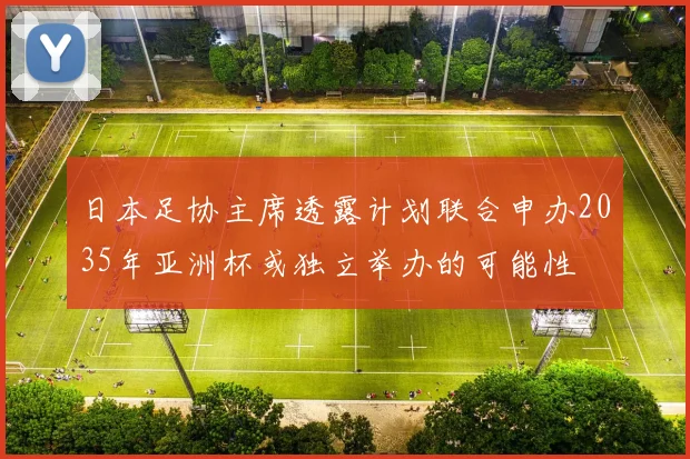 日本足协主席透露计划联合申办2035年亚洲杯或独立举办的可能性