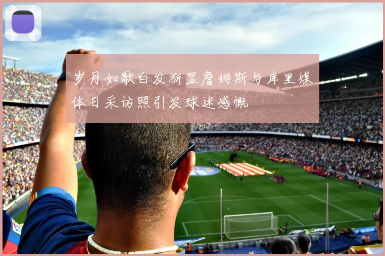 岁月如歌白发渐显詹姆斯与库里媒体日采访照引发球迷感慨