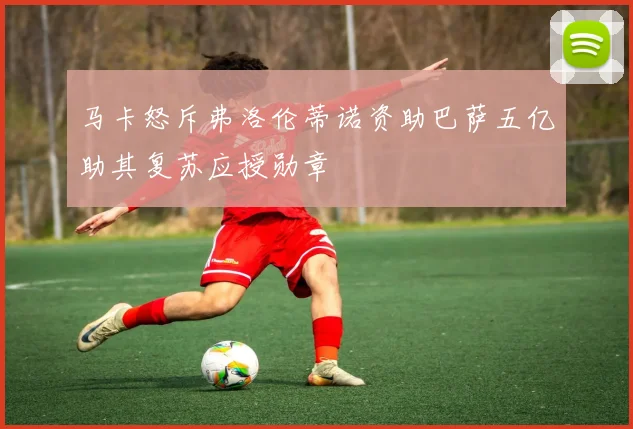 马卡怒斥弗洛伦蒂诺资助巴萨五亿助其复苏应授勋章