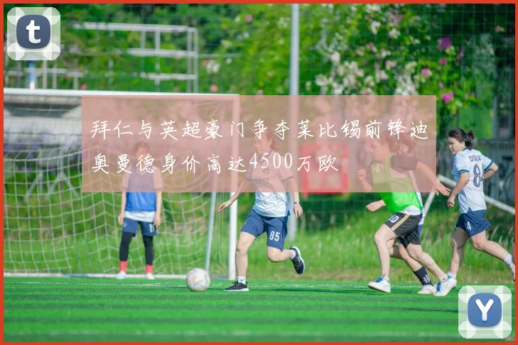 拜仁与英超豪门争夺莱比锡前锋迪奥曼德身价高达4500万欧