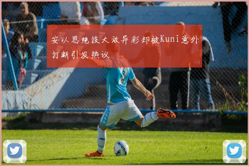 安以恩绝技大放异彩却被Kuni意外打断引发热议