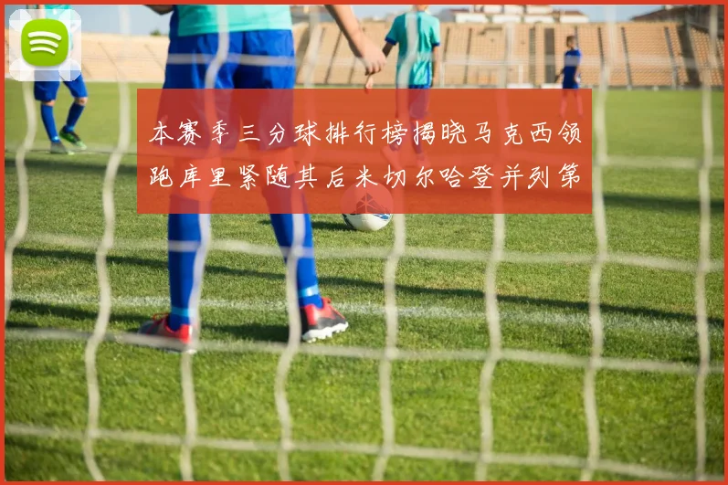 本赛季三分球排行榜揭晓马克西领跑库里紧随其后米切尔哈登并列第四