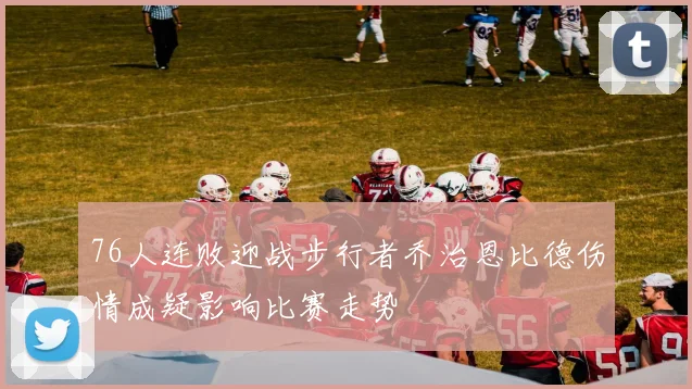 76人连败迎战步行者乔治恩比德伤情成疑影响比赛走势