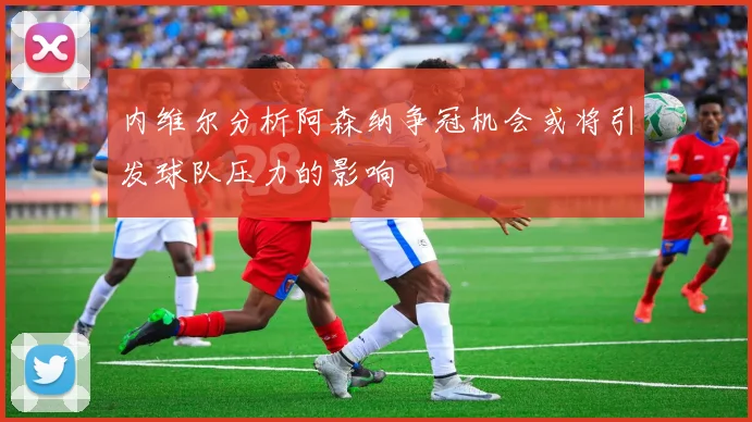 内维尔分析阿森纳争冠机会或将引发球队压力的影响