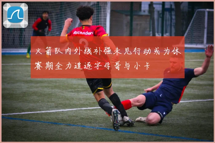 火箭队内外线补强未见行动或为休赛期全力追逐字母哥与小卡