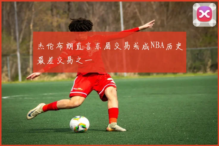 杰伦布朗直言东眉交易或成NBA历史最差交易之一