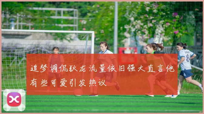 追梦调侃狄龙流量依旧强大直言他有些可爱引发热议