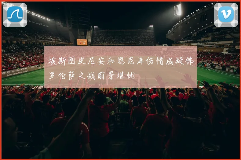 埃斯图皮尼安和恩昆库伤情成疑佛罗伦萨之战前景堪忧