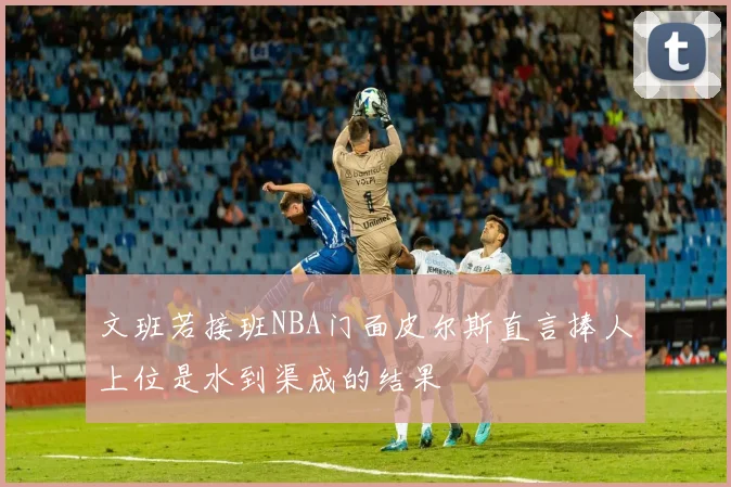 文班若接班NBA门面皮尔斯直言捧人上位是水到渠成的结果