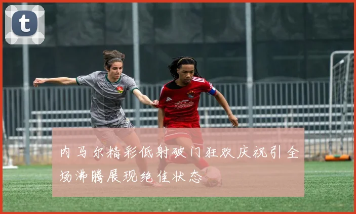 内马尔精彩低射破门狂欢庆祝引全场沸腾展现绝佳状态