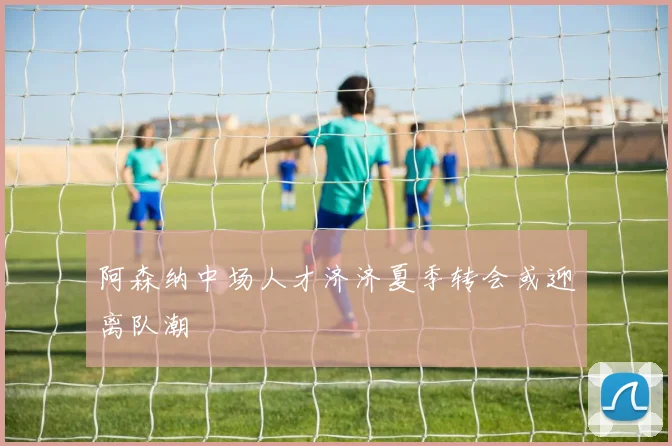 阿森纳中场人才济济夏季转会或迎离队潮