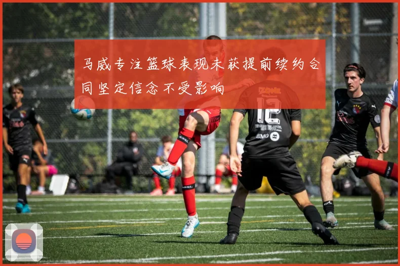 马威专注篮球表现未获提前续约合同坚定信念不受影响