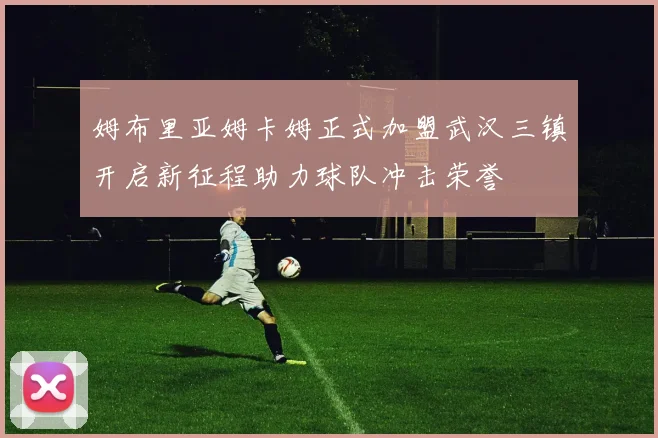 姆布里亚姆卡姆正式加盟武汉三镇开启新征程助力球队冲击荣誉