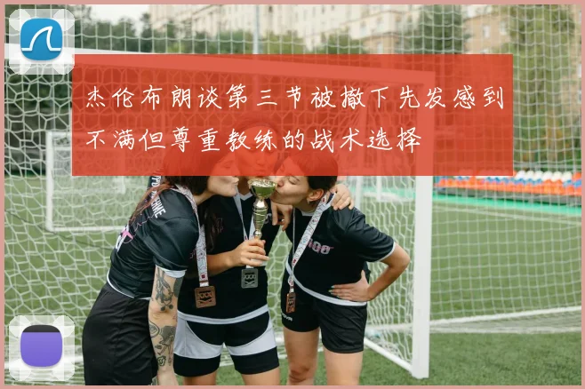 杰伦布朗谈第三节被撤下先发感到不满但尊重教练的战术选择