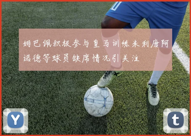 姆巴佩积极参与皇马训练米利唐阿诺德等球员缺席情况引关注