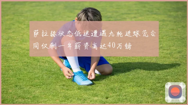 萨拉赫状态低迷遭遇九轮进球荒合同仅剩一年薪资高达40万镑